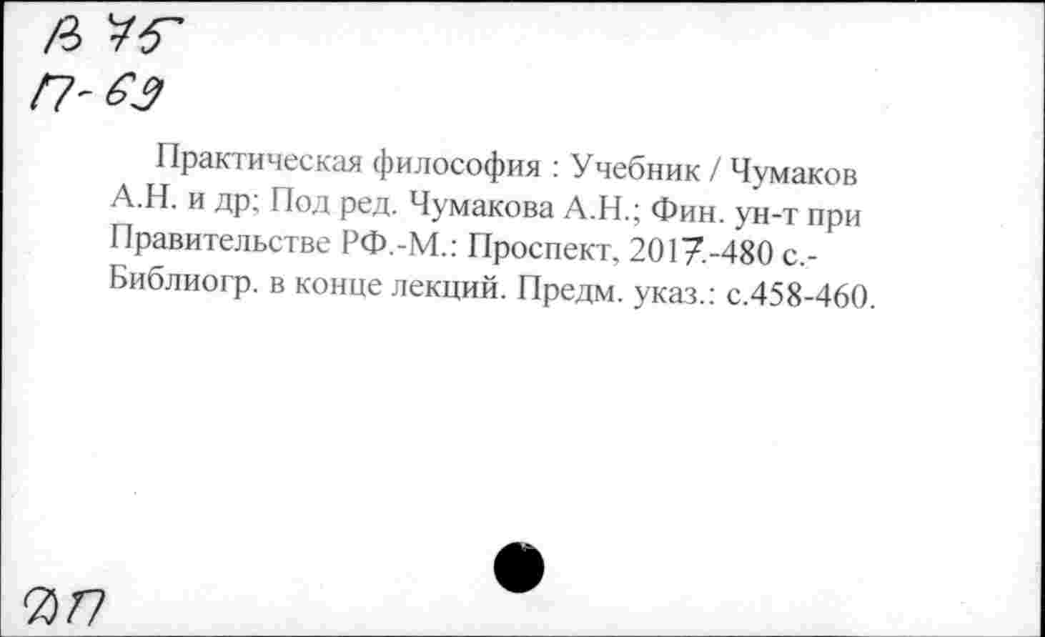 ﻿
Практическая философия : Учебник / Чумаков А.Н. и др; Под ред. Чумакова А.Н.; Фин. ун-т при Правительстве РФ.-М.: Проспект, 2017.-480 с,-Библиогр. в конце лекций. Предм. указ.: с.458-460
077